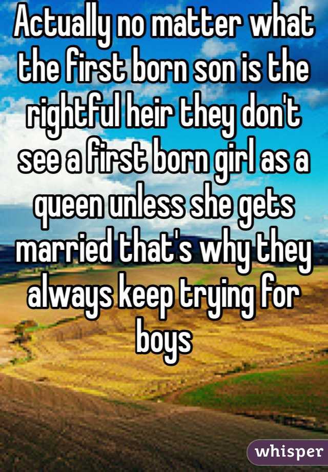 Actually no matter what the first born son is the rightful heir they don't see a first born girl as a queen unless she gets married that's why they always keep trying for boys 
