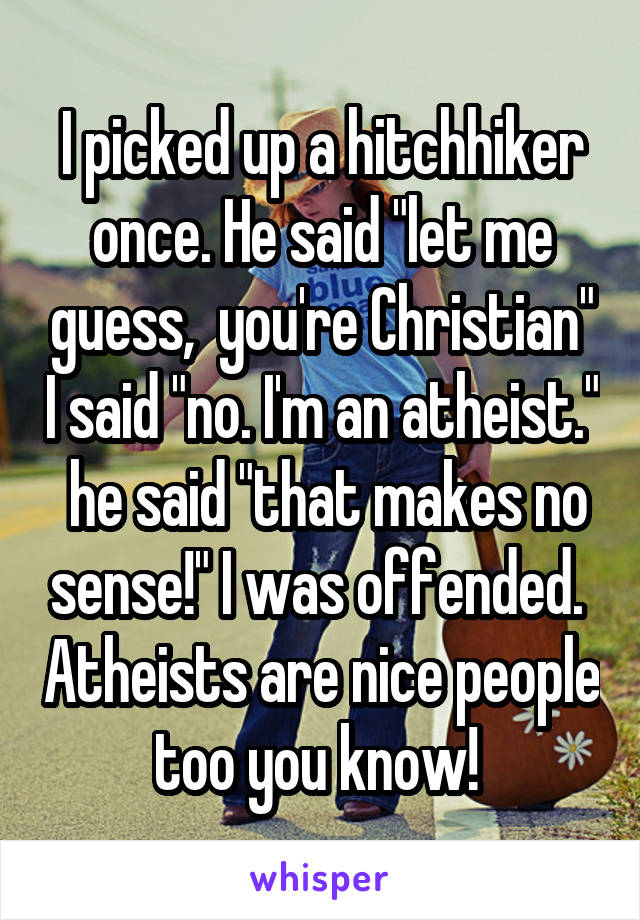 I picked up a hitchhiker once. He said "let me guess,  you're Christian" I said "no. I'm an atheist."  he said "that makes no sense!" I was offended.  Atheists are nice people too you know! 