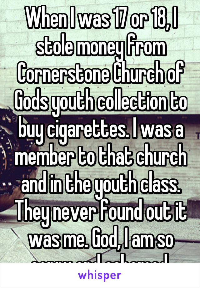 When I was 17 or 18, I stole money from Cornerstone Church of Gods youth collection to buy cigarettes. I was a member to that church and in the youth class. They never found out it was me. God, I am so sorry and ashamed.