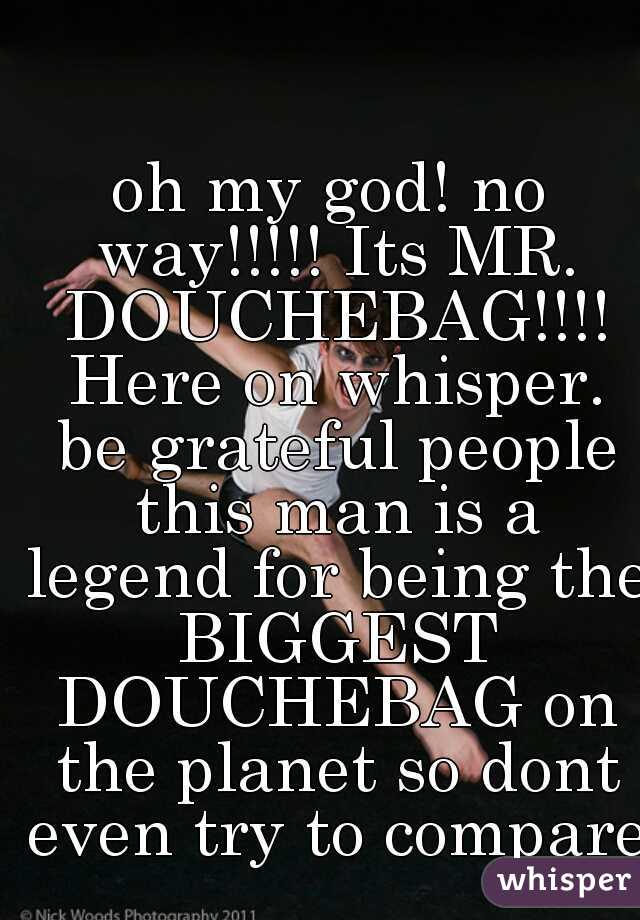 oh my god! no way!!!!! Its MR. DOUCHEBAG!!!! Here on whisper. be grateful people this man is a legend for being the BIGGEST DOUCHEBAG on the planet so dont even try to compare!