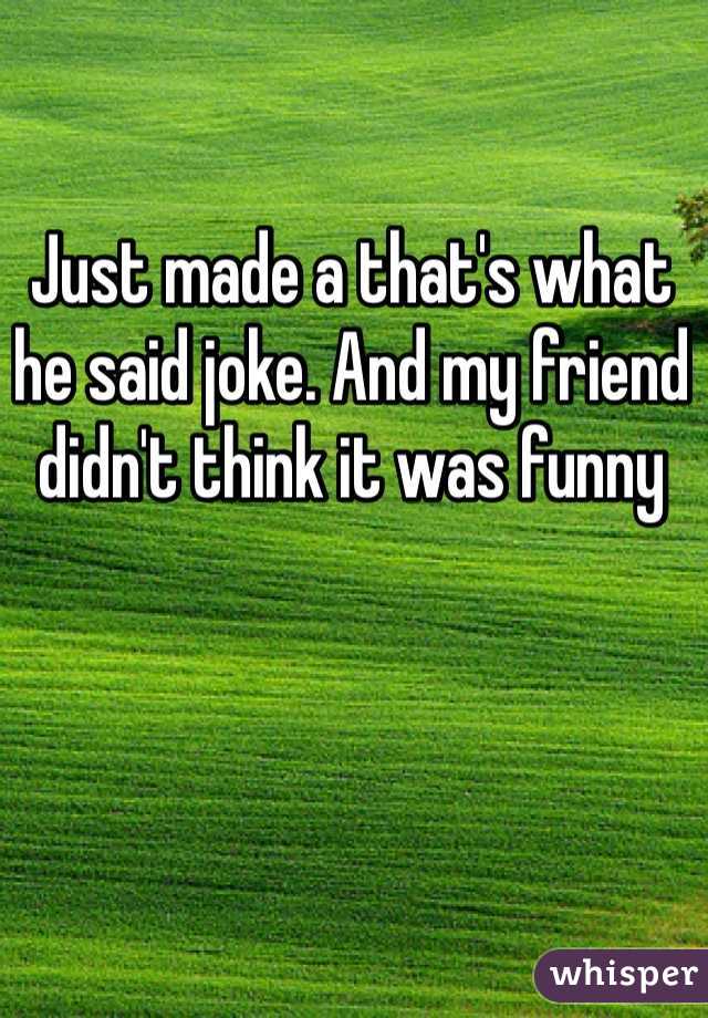 Just made a that's what he said joke. And my friend didn't think it was funny 