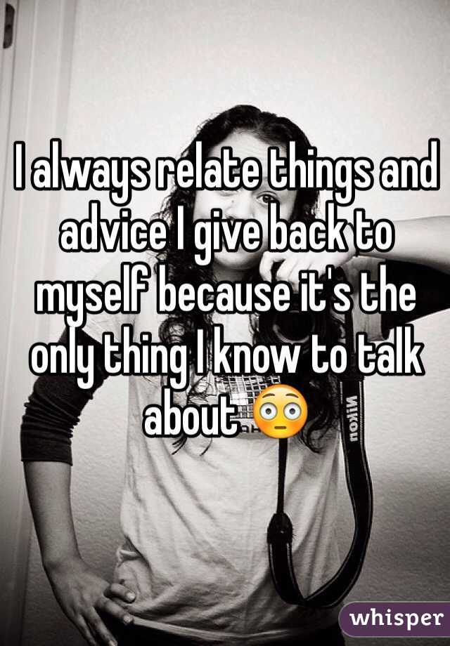 I always relate things and advice I give back to myself because it's the only thing I know to talk about 😳