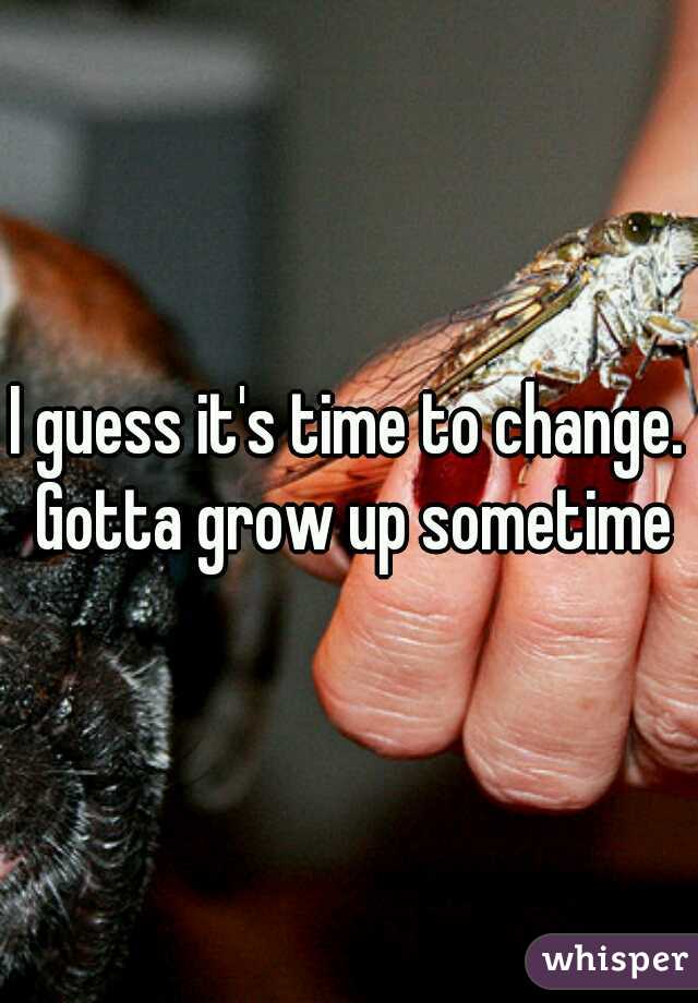 I guess it's time to change. Gotta grow up sometime
