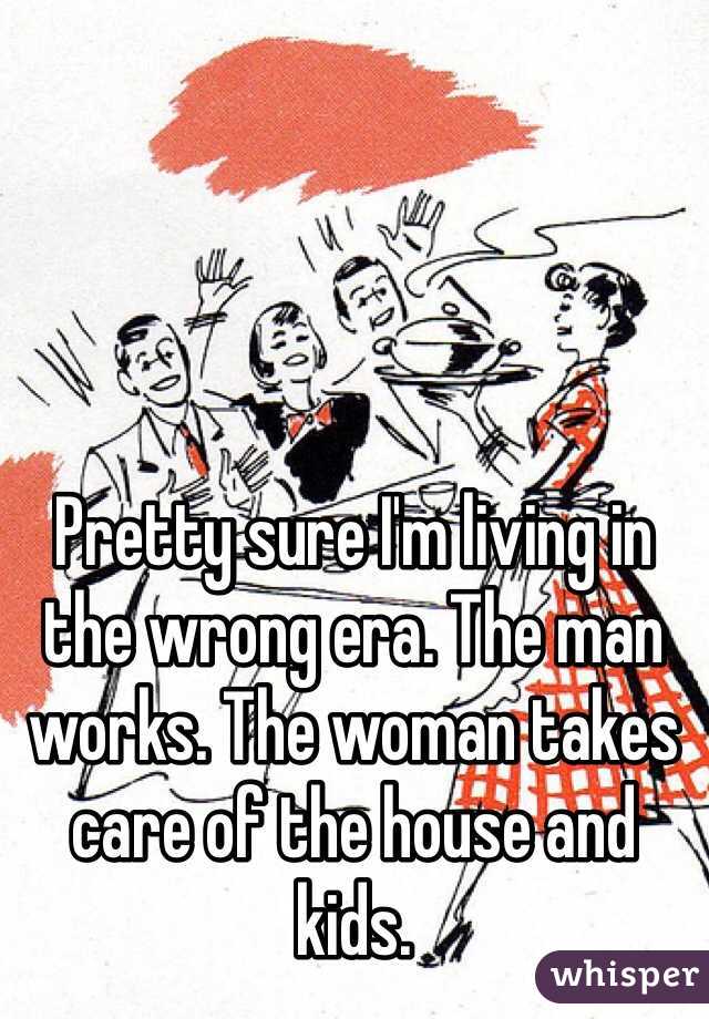 Pretty sure I'm living in the wrong era. The man works. The woman takes care of the house and kids. 