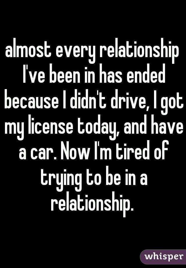 almost every relationship I've been in has ended because I didn't drive, I got my license today, and have a car. Now I'm tired of trying to be in a relationship. 