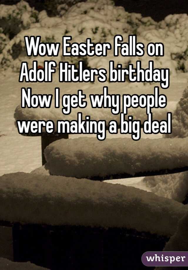 Wow Easter falls on 
Adolf Hitlers birthday 
Now I get why people were making a big deal 