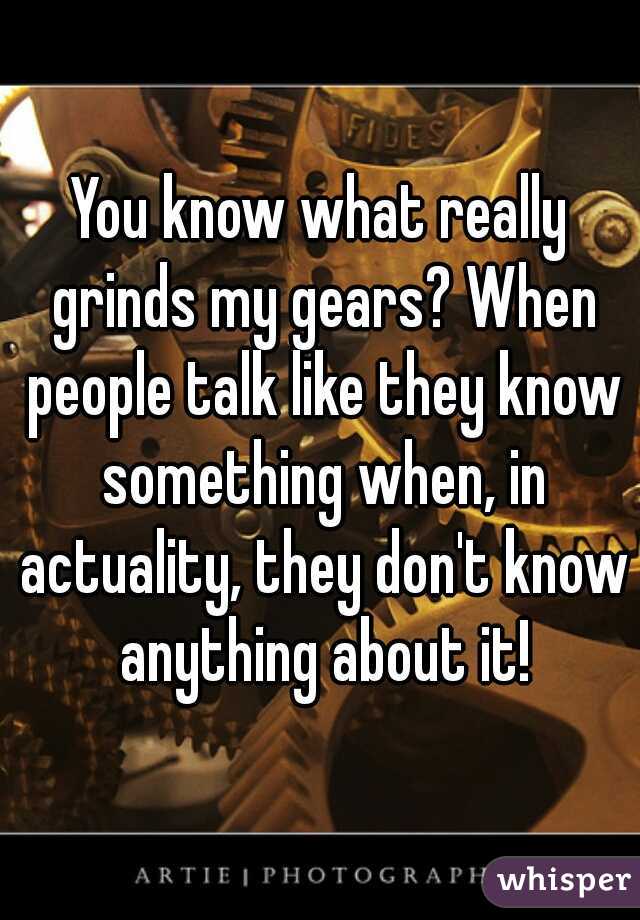 You know what really grinds my gears? When people talk like they know something when, in actuality, they don't know anything about it!