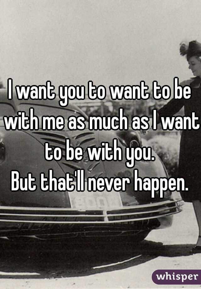 I want you to want to be with me as much as I want to be with you. 

But that'll never happen.