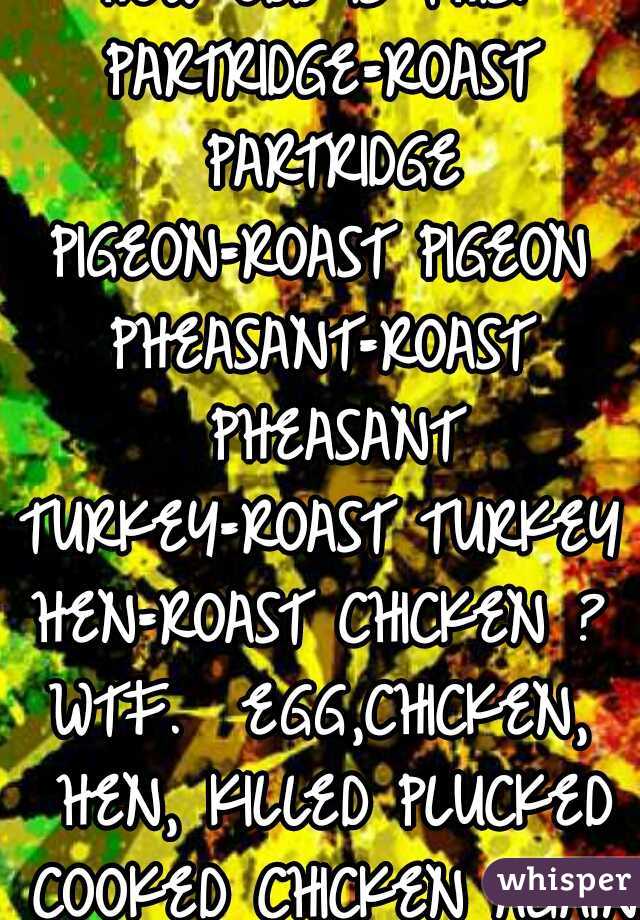HOW ODD IS THIS?
PARTRIDGE=ROAST PARTRIDGE
PIGEON=ROAST PIGEON
PHEASANT=ROAST PHEASANT
TURKEY=ROAST TURKEY
HEN=ROAST CHICKEN ?
WTF.  EGG,CHICKEN, HEN, KILLED PLUCKED COOKED CHICKEN AGAIN.
