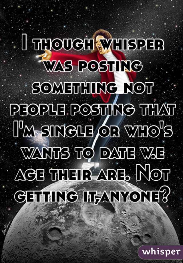 I though whisper was posting something not people posting that I'm single or who's wants to date w.e age their are. Not getting it,anyone? 