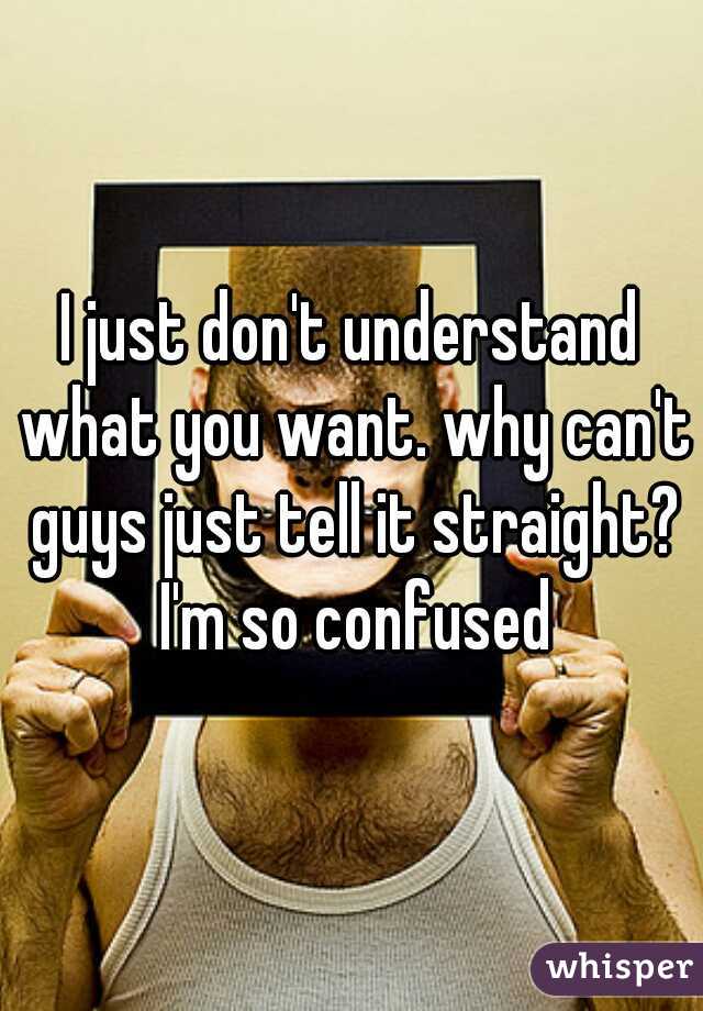 I just don't understand what you want. why can't guys just tell it straight? I'm so confused