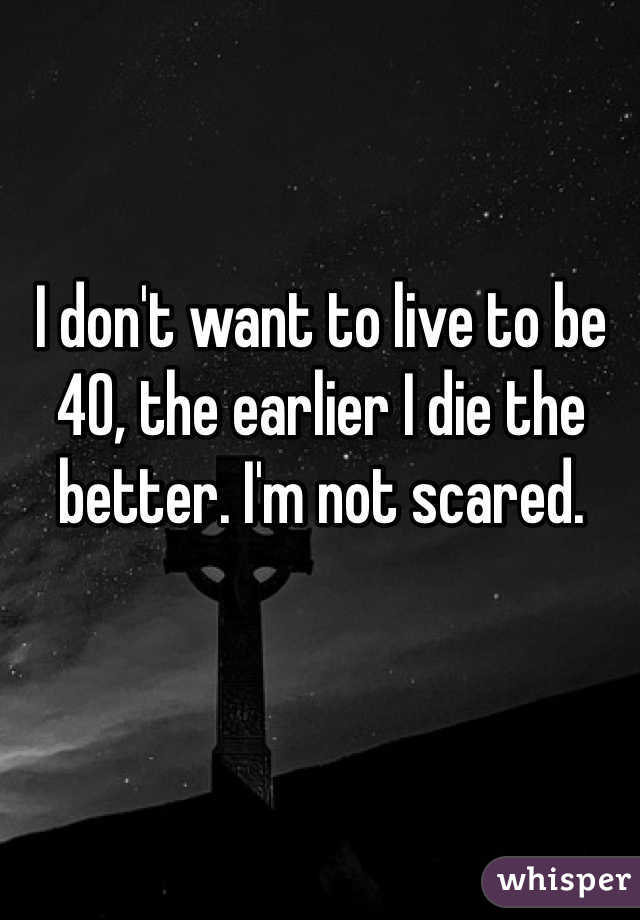 I don't want to live to be 40, the earlier I die the better. I'm not scared. 