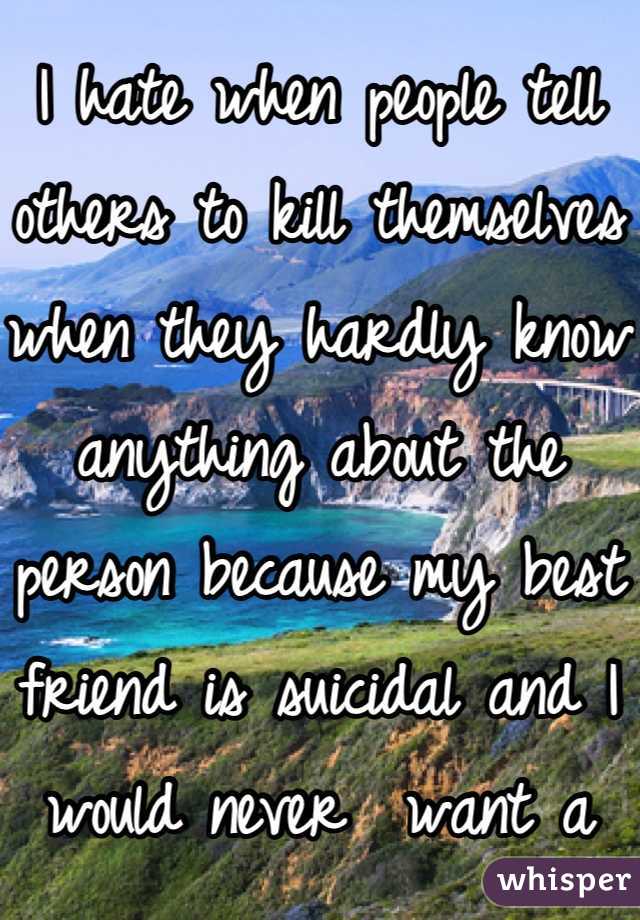 I hate when people tell others to kill themselves when they hardly know anything about the person because my best friend is suicidal and I would never  want a comment like that to push her over the edge. 