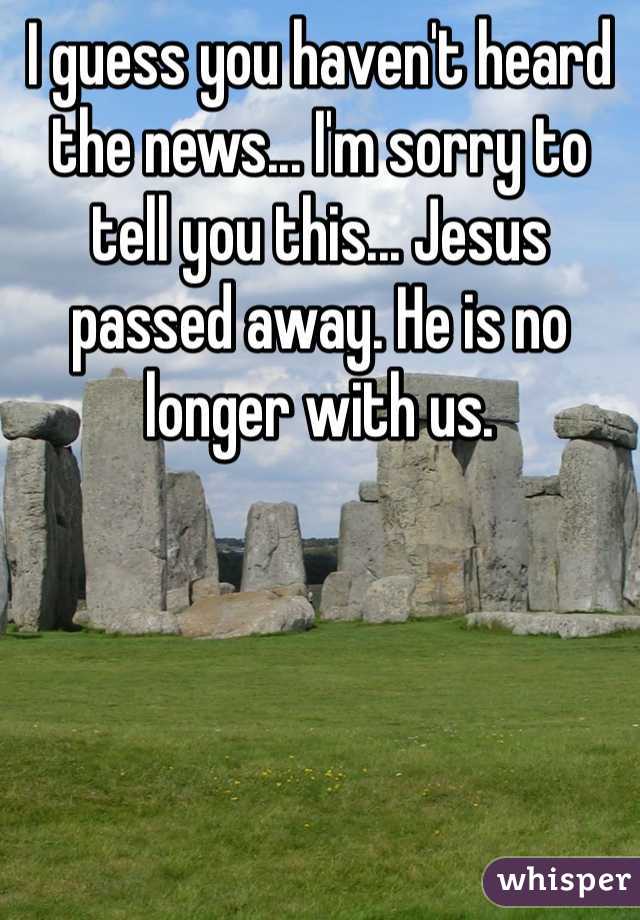 I guess you haven't heard the news... I'm sorry to tell you this... Jesus passed away. He is no longer with us. 