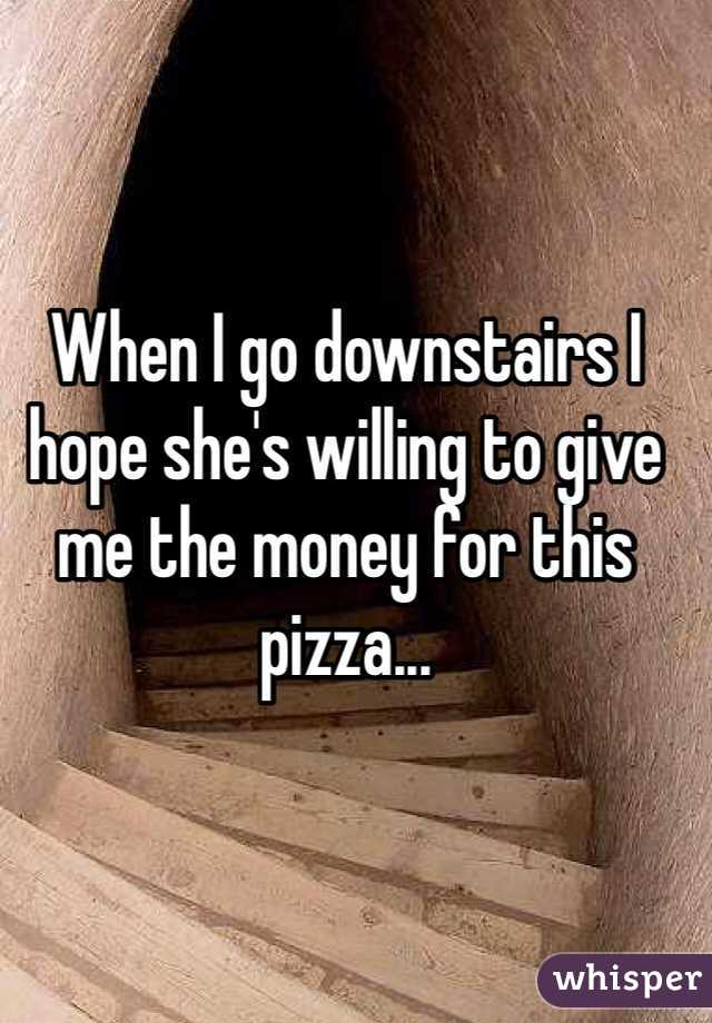 When I go downstairs I hope she's willing to give me the money for this pizza...