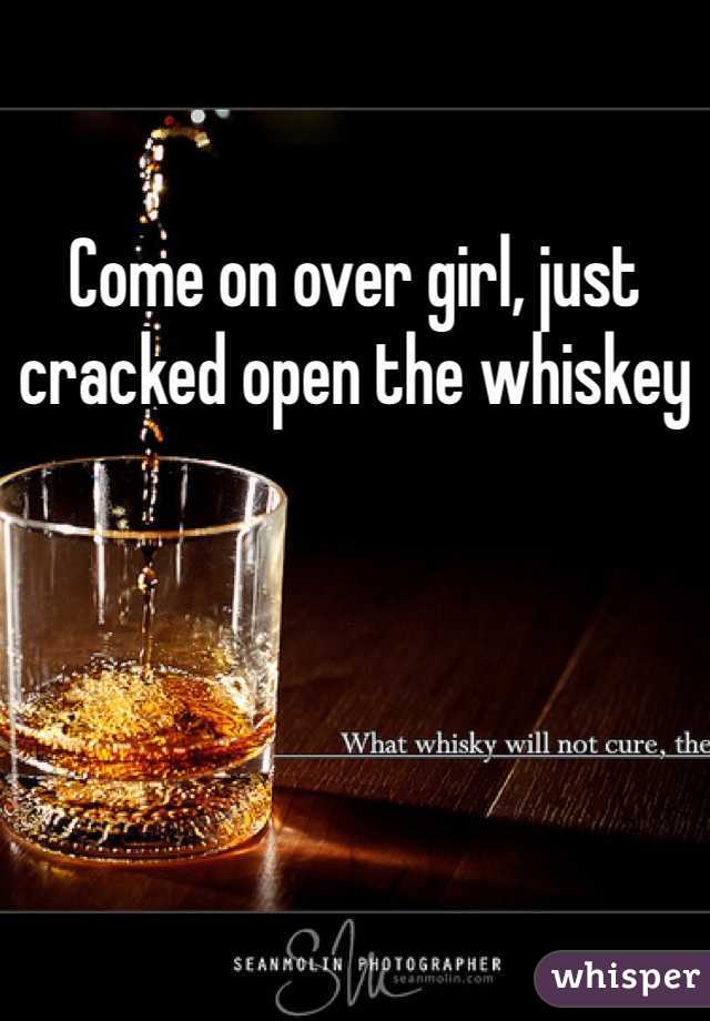 Come on over girl, just cracked open the whiskey 