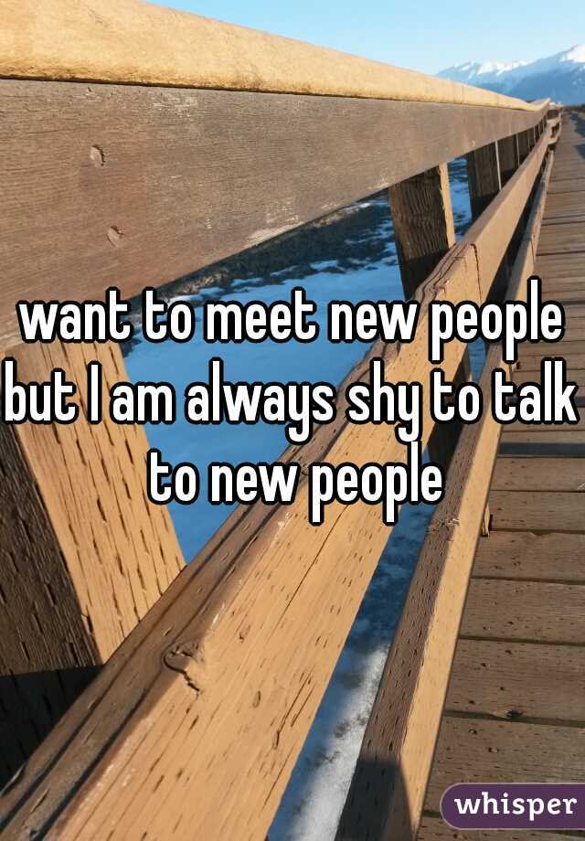 want to meet new people
but I am always shy to talk to new people
