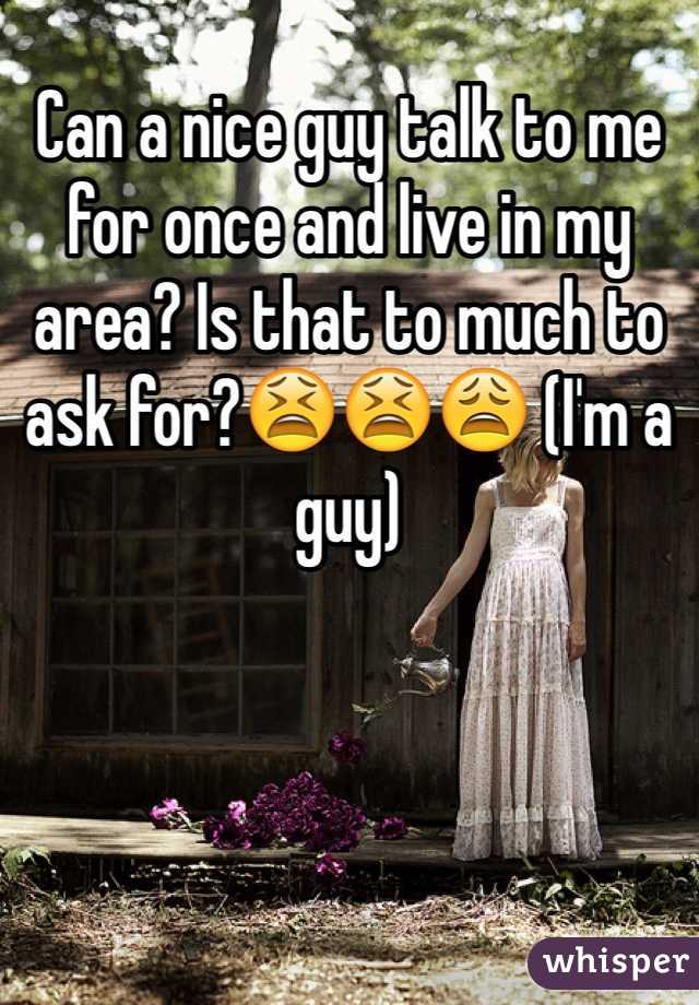 Can a nice guy talk to me for once and live in my area? Is that to much to ask for?😫😫😩 (I'm a guy)