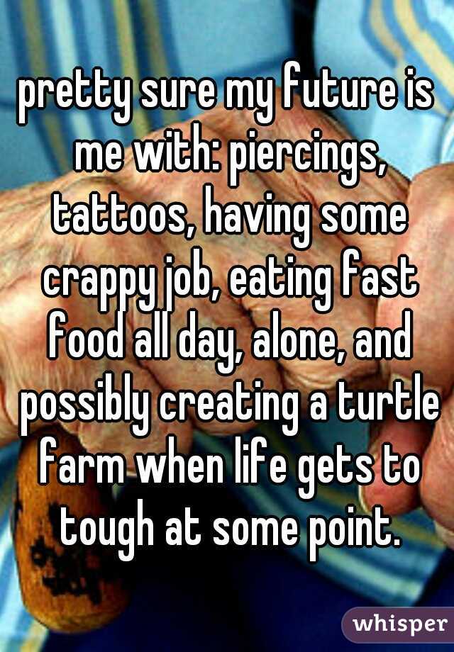 pretty sure my future is me with: piercings, tattoos, having some crappy job, eating fast food all day, alone, and possibly creating a turtle farm when life gets to tough at some point.