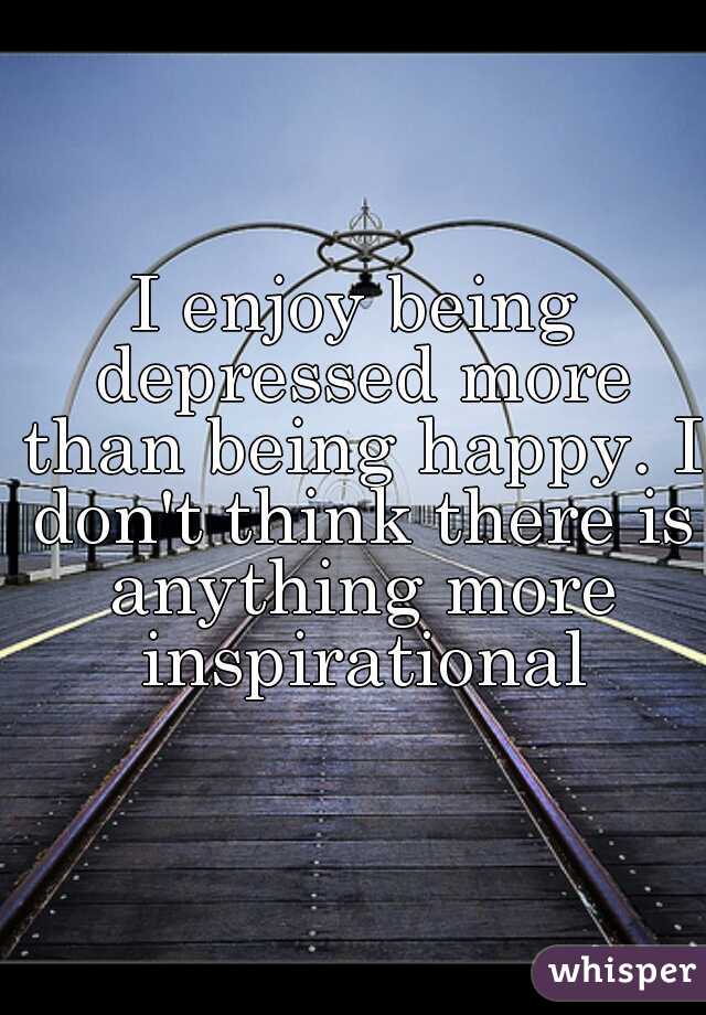 I enjoy being depressed more than being happy. I don't think there is anything more inspirational