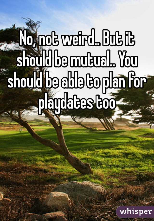 No, not weird.. But it should be mutual.. You should be able to plan for playdates too
