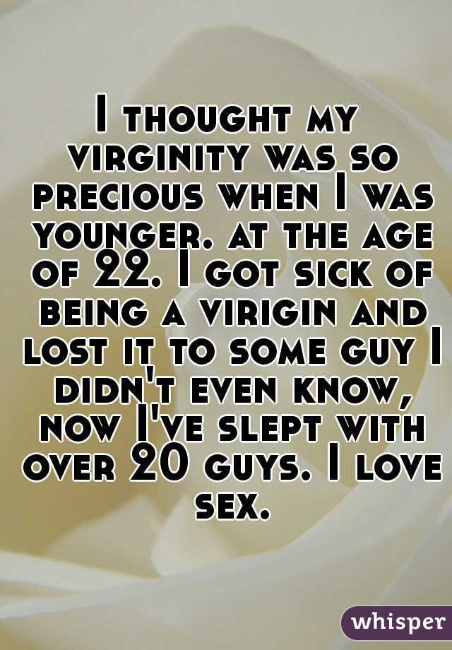I thought my virginity was so precious when I was younger. at the age of 22. I got sick of being a virigin and lost it to some guy I didn't even know, now I've slept with over 20 guys. I love sex.