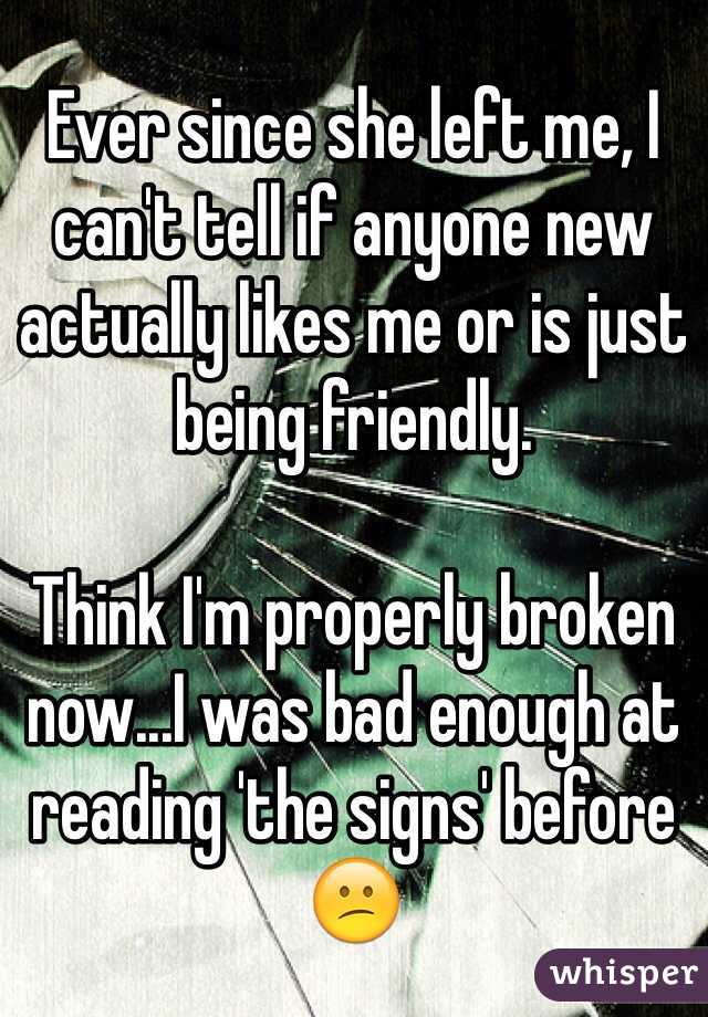 Ever since she left me, I can't tell if anyone new actually likes me or is just being friendly. 

Think I'm properly broken now...I was bad enough at reading 'the signs' before 😕