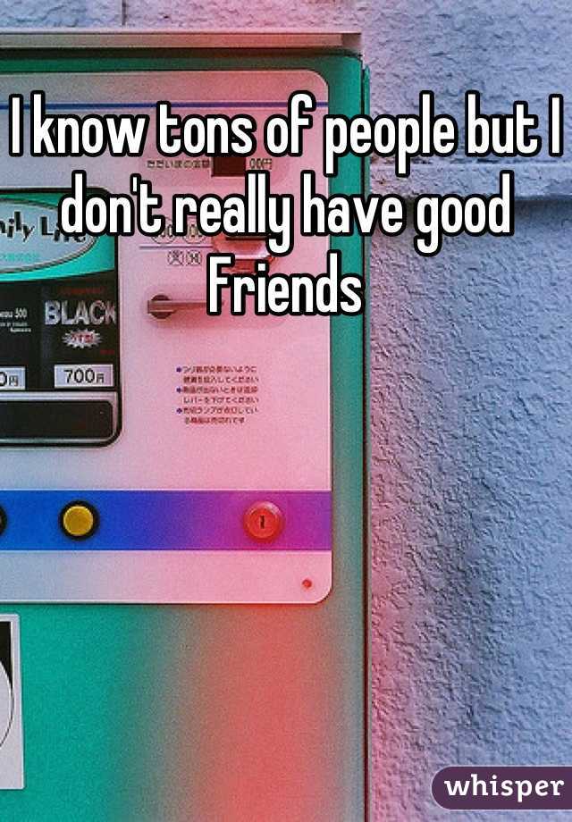 I know tons of people but I don't really have good
Friends