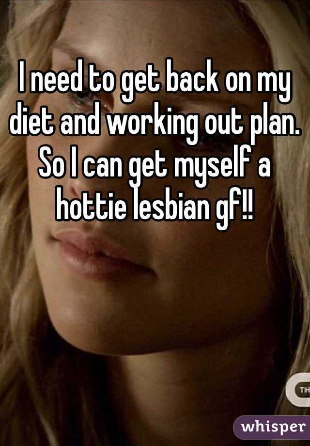 I need to get back on my diet and working out plan. So I can get myself a hottie lesbian gf!!