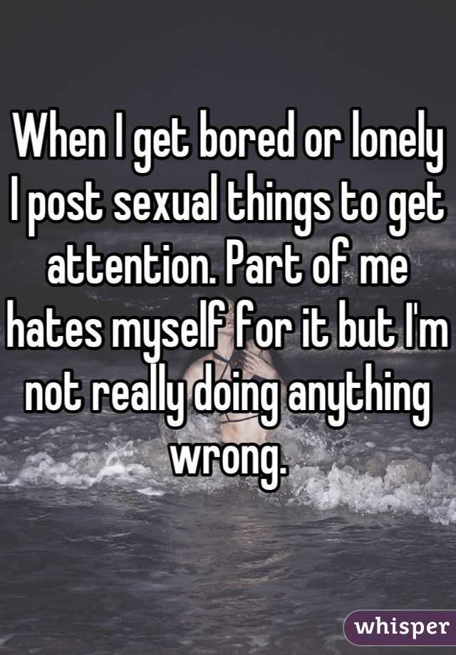When I get bored or lonely I post sexual things to get attention. Part of me hates myself for it but I'm not really doing anything wrong.