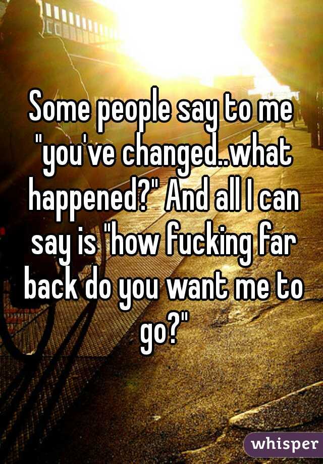 Some people say to me "you've changed..what happened?" And all I can say is "how fucking far back do you want me to go?"