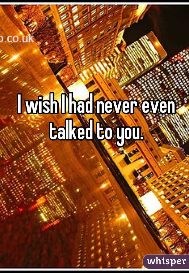 I wish I had never even talked to you.