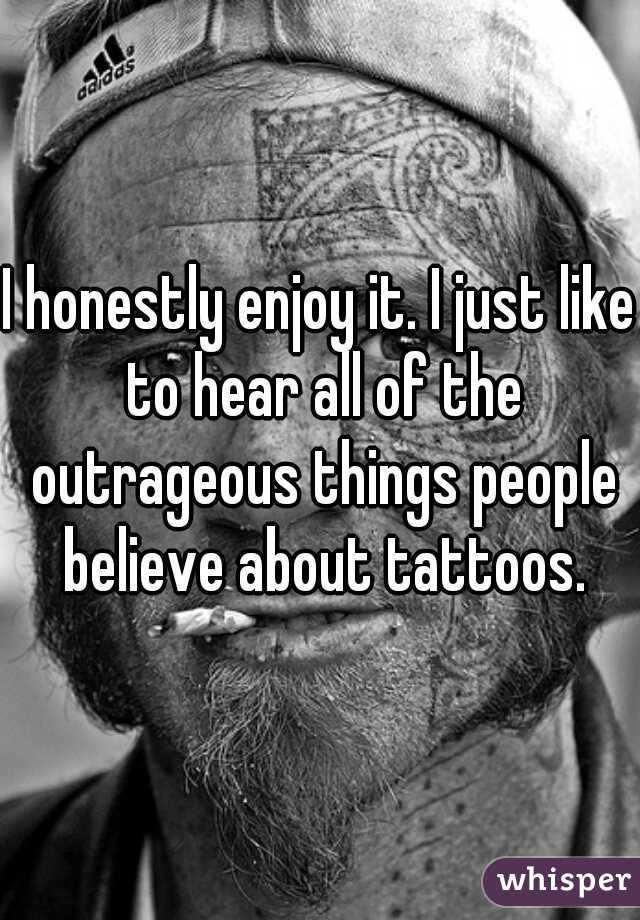 I honestly enjoy it. I just like to hear all of the outrageous things people believe about tattoos.