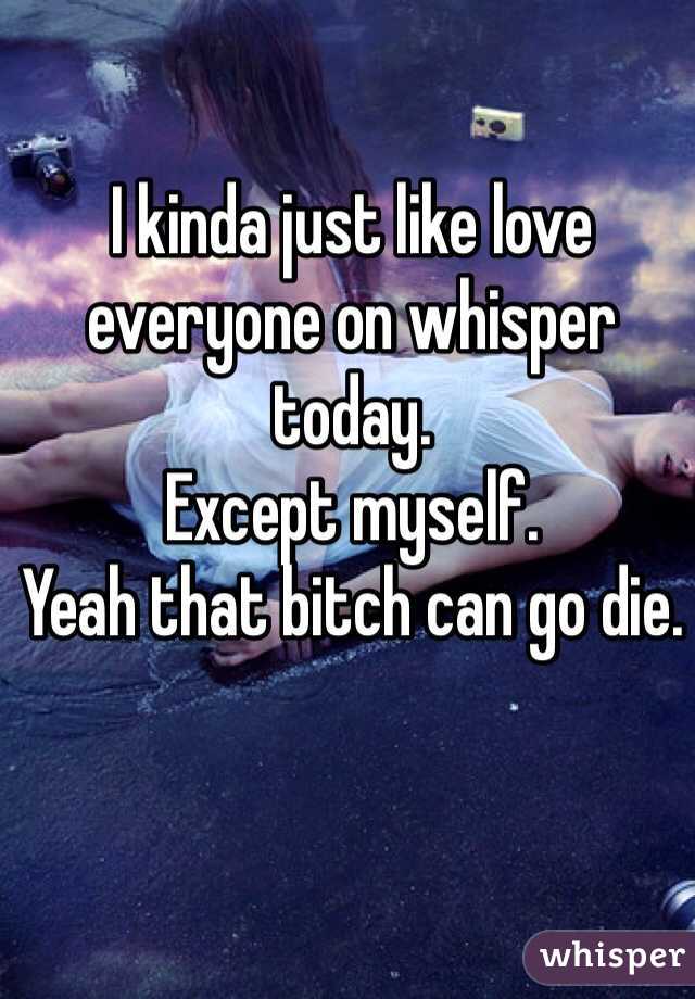 I kinda just like love everyone on whisper today.
Except myself.
Yeah that bitch can go die.