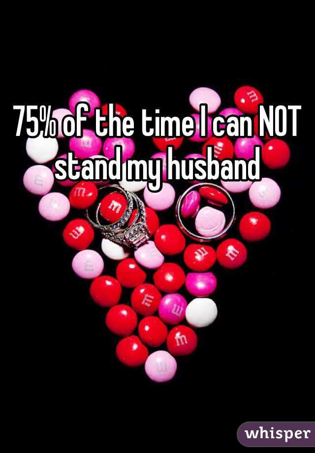 75% of the time I can NOT stand my husband