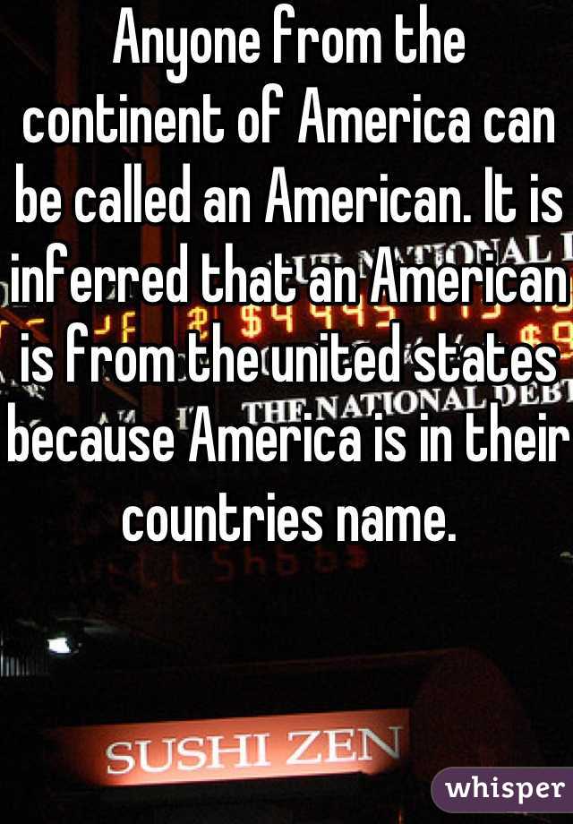 Anyone from the continent of America can be called an American. It is inferred that an American is from the united states because America is in their countries name. 