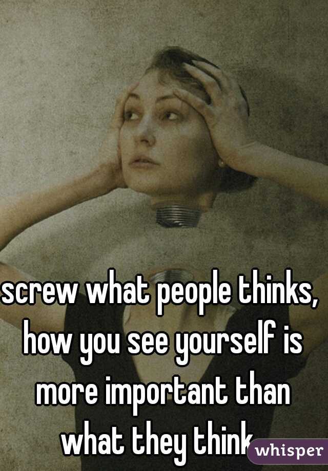 screw what people thinks, how you see yourself is more important than what they think. 