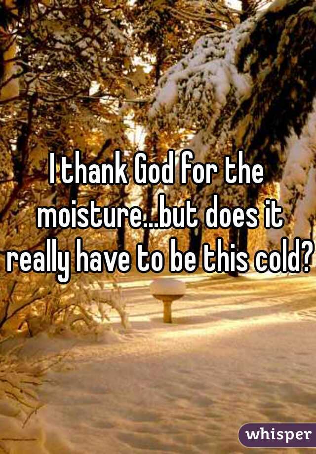 I thank God for the moisture...but does it really have to be this cold?