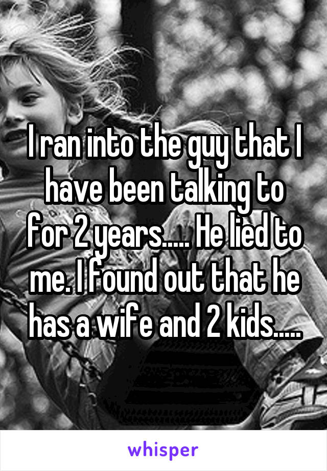 I ran into the guy that I have been talking to for 2 years..... He lied to me. I found out that he has a wife and 2 kids.....