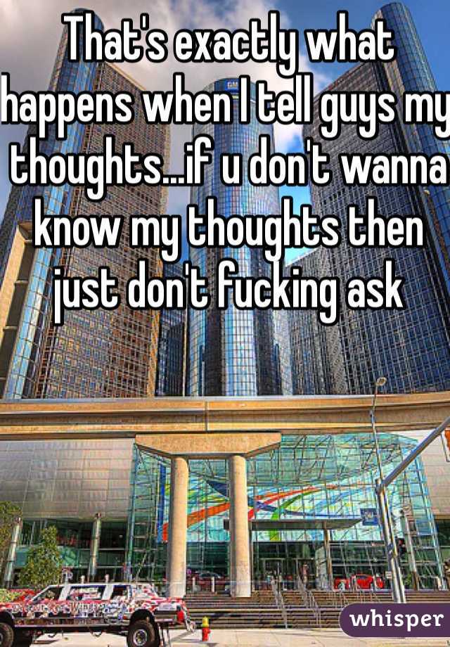 That's exactly what happens when I tell guys my thoughts...if u don't wanna know my thoughts then just don't fucking ask 