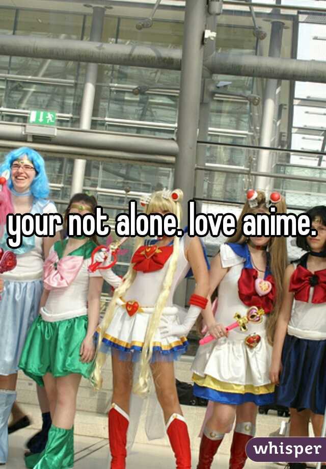 your not alone. love anime.
