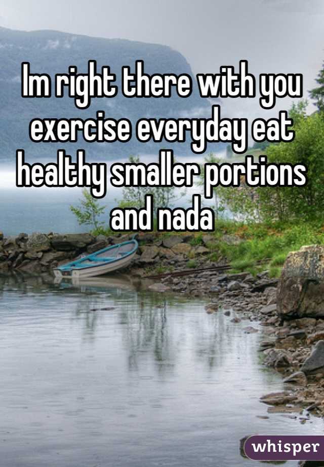 Im right there with you exercise everyday eat healthy smaller portions and nada 
