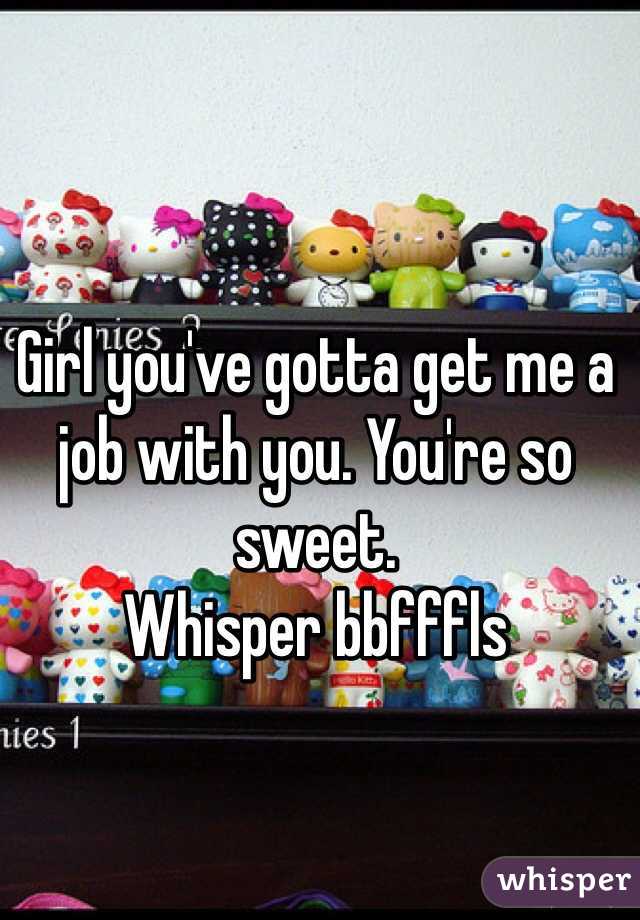 Girl you've gotta get me a job with you. You're so sweet. 
Whisper bbfffls