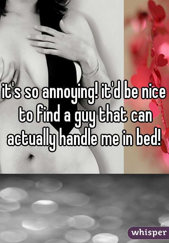 it's so annoying! it'd be nice to find a guy that can actually handle me in bed! 