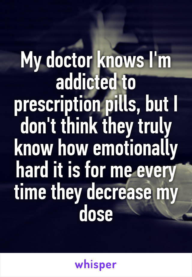 My doctor knows I'm addicted to prescription pills, but I don't think they truly know how emotionally hard it is for me every time they decrease my dose