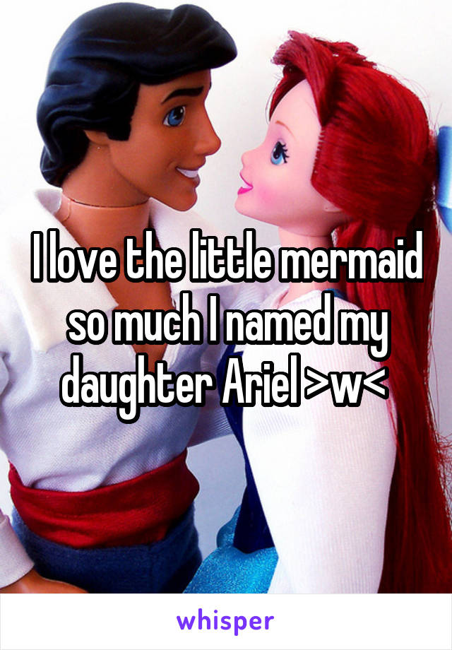 I love the little mermaid so much I named my daughter Ariel >w< 