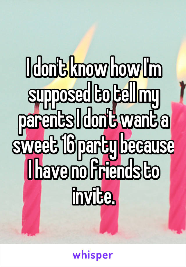 I don't know how I'm supposed to tell my parents I don't want a sweet 16 party because I have no friends to invite.