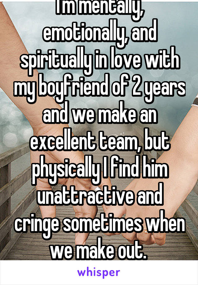 I'm mentally, emotionally, and spiritually in love with my boyfriend of 2 years and we make an excellent team, but physically I find him unattractive and cringe sometimes when we make out. 
