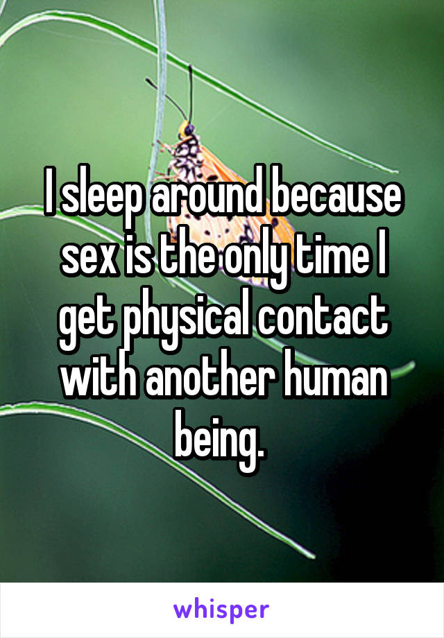 I sleep around because sex is the only time I get physical contact with another human being. 