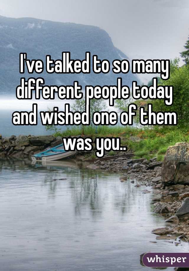 I've talked to so many different people today and wished one of them was you.. 